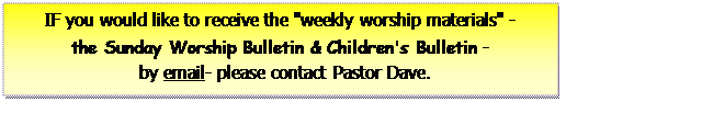 Text Box: IF you would like to receive the 'weekly worship materials' -        the Sunday Worship Bulletin & Children's Bulletin -     by email- please contact Pastor Dave.     