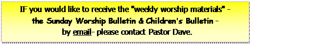 Text Box: IF you would like to receive the 'weekly worship materials' -the Sunday Worship Bulletin & Children's Bulletin -     by email- please contact Pastor Dave.     